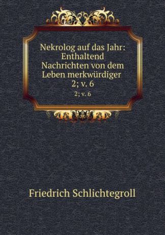 Friedrich Schlichtegroll Nekrolog auf das Jahr: Enthaltend Nachrichten von dem Leben merkwurdiger . 2;.v. 6