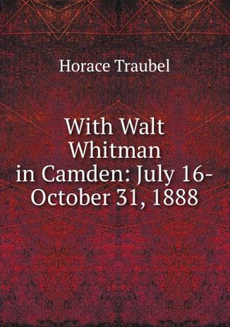 Horace Traubel With Walt Whitman in Camden: July 16-October 31, 1888