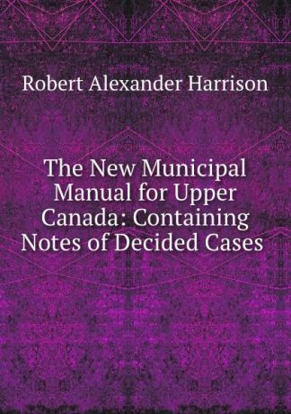 Robert Alexander Harrison The New Municipal Manual for Upper Canada: Containing Notes of Decided Cases .