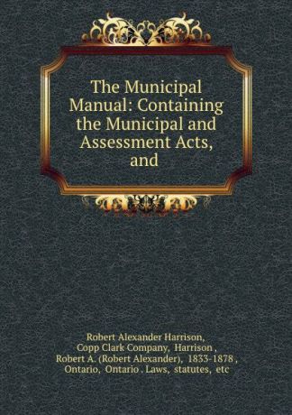 Robert Alexander Harrison The Municipal Manual: Containing the Municipal and Assessment Acts, and .