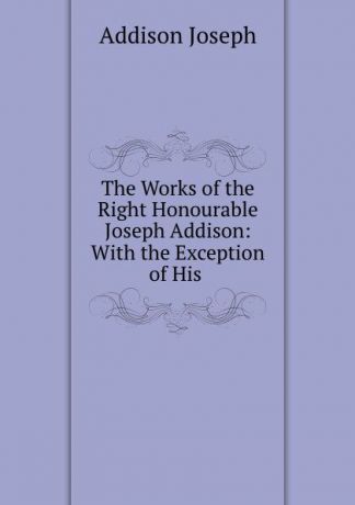 Джозеф Аддисон The Works of the Right Honourable Joseph Addison: With the Exception of His .