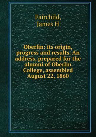 James H. Fairchild Oberlin: its origin, progress and results. An address, prepared for the alumni of Oberlin College, assembled August 22, 1860