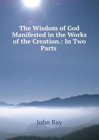 John Ray The Wisdom of God Manifested in the Works of the Creation.: In Two Parts .