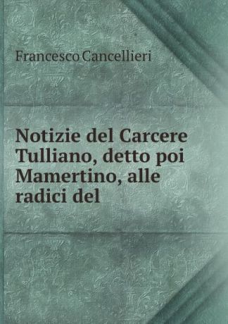 Francesco Cancellieri Notizie del Carcere Tulliano, detto poi Mamertino, alle radici del .