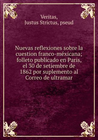 Justus Strictus Veritas Nuevas reflexiones sobre la cuestion franco-mexicana; folleto publicado en Paris, el 30 de setiembre de 1862 por suplemento al Correo de ultramar