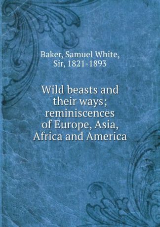 Samuel White Baker Wild beasts and their ways; reminiscences of Europe, Asia, Africa and America