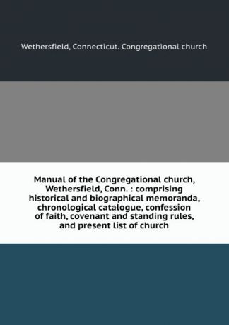 Manual of the Congregational church, Wethersfield, Conn. : comprising historical and biographical memoranda, chronological catalogue, confession of faith, covenant and standing rules, and present list of church