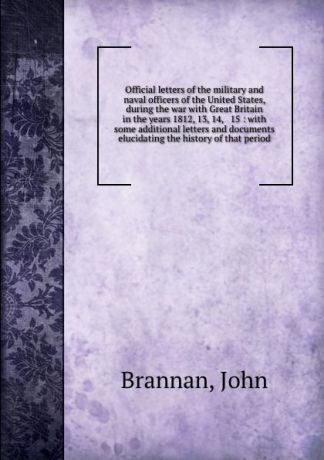 John Brannan Official letters of the military and naval officers of the United States, during the war with Great Britain in the years 1812, 13, 14, . 15 : with some additional letters and documents elucidating the history of that period