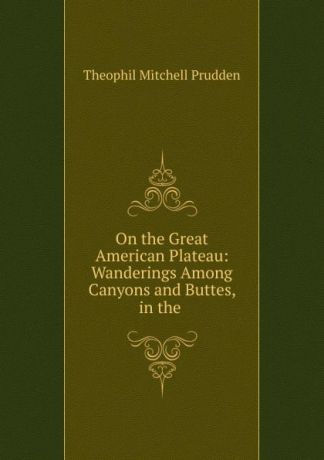 Theophil Mitchell Prudden On the Great American Plateau: Wanderings Among Canyons and Buttes, in the .