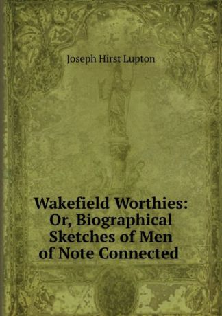 Joseph Hirst Lupton Wakefield Worthies: Or, Biographical Sketches of Men of Note Connected .
