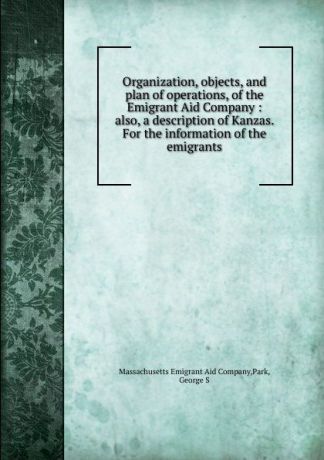 George S. Park Organization, objects, and plan of operations, of the Emigrant Aid Company : also, a description of Kanzas. For the information of the emigrants