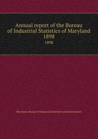 Maryland. Bureau of Industrial Statistics and Information Annual report of the Bureau of Industrial Statistics of Maryland. 1898