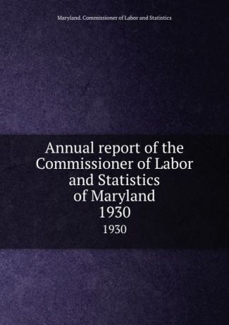 Maryland. Commissioner of Labor and Statistics Annual report of the Commissioner of Labor and Statistics of Maryland. 1930