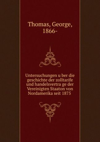 George Thomas Untersuchungen uber die geschichte der zolltarife und handelsvertrage der Vereinigten Staaton von Nordamerika seit 1875