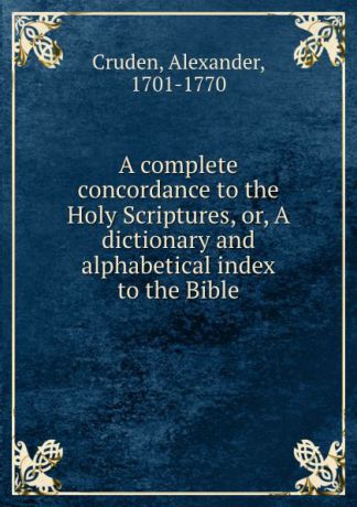 Alexander Cruden A complete concordance to the Holy Scriptures, or, A dictionary and alphabetical index to the Bible
