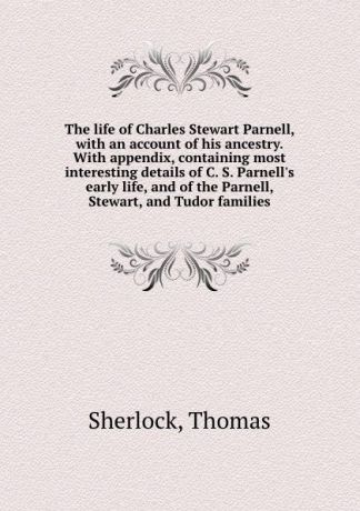 Thomas Sherlock The life of Charles Stewart Parnell, with an account of his ancestry. With appendix, containing most interesting details of C. S. Parnell.s early life, and of the Parnell, Stewart, and Tudor families
