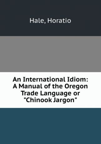 Horatio Hale An International Idiom: A Manual of the Oregon Trade Language or "Chinook Jargon"