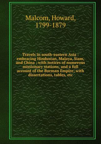 Howard Malcom Travels in south-eastern Asia : embracing Hindustan, Malaya, Siam, and China ; with notices of numerous missionary stations, and a full account of the Burman Empire; with dissertations, tables, etc