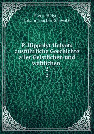Pierre Hélyot P. Hippolyt Helyots ausfuhrliche Geschichte aller Geistlichen und weltlichen . 2