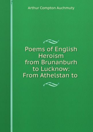 Arthur Compton Auchmuty Poems of English Heroism from Brunanburh to Lucknow: From Athelstan to .