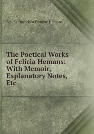 Felicia Dorothea Browne Hemans The Poetical Works of Felicia Hemans: With Memoir, Explanatory Notes, Etc