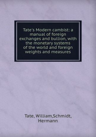 William Tate Tate.s Modern cambist: a manual of foreign exchanges and bullion, with the monetary systems of the world and foreign weights and measures