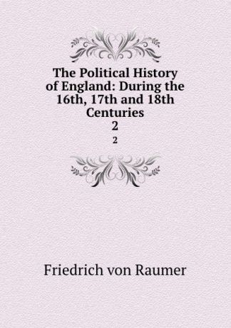Friedrich von Raumer The Political History of England: During the 16th, 17th and 18th Centuries. 2