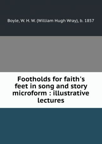 William Hugh Wray Boyle Footholds for faith.s feet in song and story microform : illustrative lectures