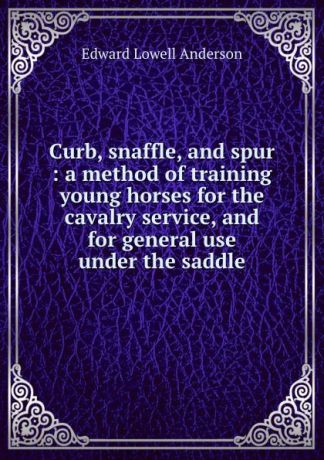 Edward L. Anderson Curb, snaffle, and spur : a method of training young horses for the cavalry service, and for general use under the saddle