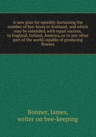 James Bonner A new plan for speedily increasing the number of bee-hives in Scotland; and which may be extended, with equal success, to England, Ireland, America, or to any other part of the world capable of producing flowers