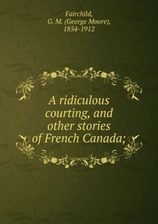 George Moore Fairchild A ridiculous courting, and other stories of French Canada;