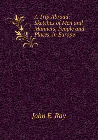 John E. Ray A Trip Abroad: Sketches of Men and Manners, People and Places, in Europe