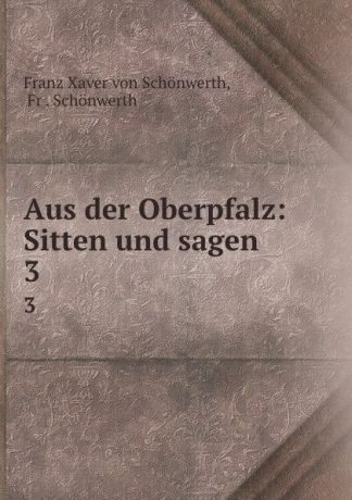 Franz Xaver von Schönwerth Aus der Oberpfalz: Sitten und sagen. 3