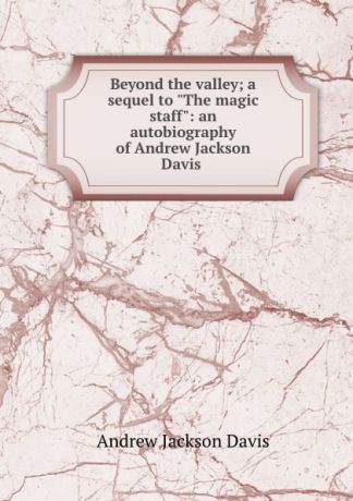 Andrew Jackson Davis Beyond the valley; a sequel to "The magic staff": an autobiography of Andrew Jackson Davis