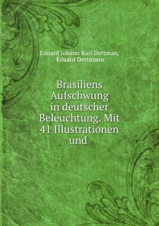 Eduard Johann Karl Dettman Brasiliens Aufschwung in deutscher Beleuchtung. Mit 41 Illustrationen und .