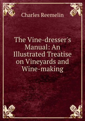 Charles Reemelin The Vine-dresser.s Manual: An Illustrated Treatise on Vineyards and Wine-making