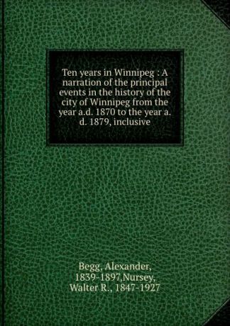 Alexander Begg Ten years in Winnipeg : A narration of the principal events in the history of the city of Winnipeg from the year a.d. 1870 to the year a.d. 1879, inclusive
