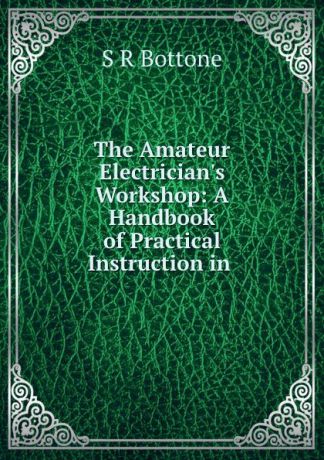 S.R. Bottone The Amateur Electrician.s Workshop: A Handbook of Practical Instruction in .