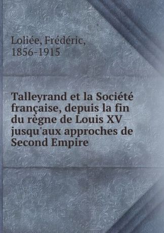 Frédéric Loliée Talleyrand et la Societe francaise, depuis la fin du regne de Louis XV jusqu.aux approches de Second Empire