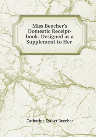 Catharine Esther Beecher Miss Beecher.s Domestic Receipt-book: Designed as a Supplement to Her .