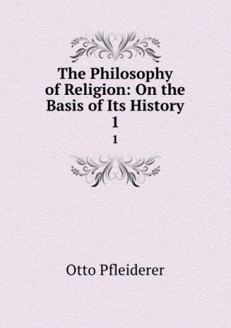 Otto Pfleiderer The Philosophy of Religion: On the Basis of Its History. 1