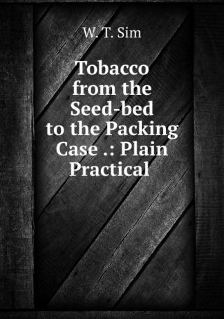 W.T. Sim Tobacco from the Seed-bed to the Packing Case .: Plain Practical .