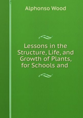 Alphonso Wood Lessons in the Structure, Life, and Growth of Plants, for Schools and .