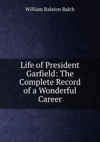 William Ralston Balch Life of President Garfield: The Complete Record of a Wonderful Career.