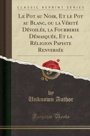 Unknown Author Le Pot au Noir, Et le Pot au Blanc, ou la Verite Devoilee, la Fourberie Demasquee, Et la Religion Papiste Renversee (Classic Reprint)