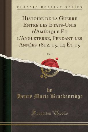 Henry Marie Brackenridge Histoire de la Guerre Entre les Etats-Unis d.Amerique Et l.Angleterre, Pendant les Annees 1812, 13, 14 Et 15, Vol. 1 (Classic Reprint)