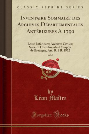 Léon Maître Inventaire Sommaire des Archives Departementales Anterieures A 1790, Vol. 1. Loire-Inferieure; Archives Civiles; Serie B, Chambres des Comptes de Bretagne, Art. B. 1 B. 1952 (Classic Reprint)