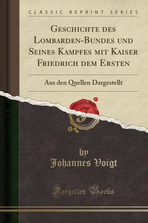 Johannes Voigt Geschichte des Lombarden-Bundes und Seines Kampfes mit Kaiser Friedrich dem Ersten. Aus den Quellen Dargestellt (Classic Reprint)