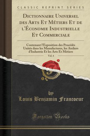 Louis Benjamin Francoeur Dictionnaire Universel des Arts Et Metiers Et de l.Economie Industrielle Et Commerciale, Vol. 4. Contenant l.Exposition des Procedes Unites dans les Manufactures, les Ateliers d.Industrie Et les Arts Et Metiers (Classic Reprint)