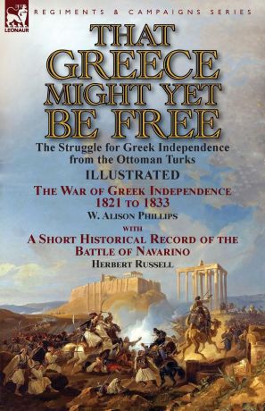 W. Alison Phillips, Herbert Russell That Greece Might Yet Be Free. the Struggle for Greek Independence from the Ottoman Turks The War of Greek Independence 1821 to 1833 by W. Alison Phillips with a Short Historical Record of the Battle of Navarino by Herbert Russell